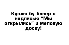 Куплю бу банер с надписью “Мы открылись“ и меловую доску!